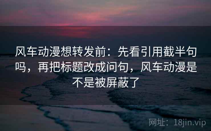 风车动漫想转发前：先看引用截半句吗，再把标题改成问句，风车动漫是不是被屏蔽了