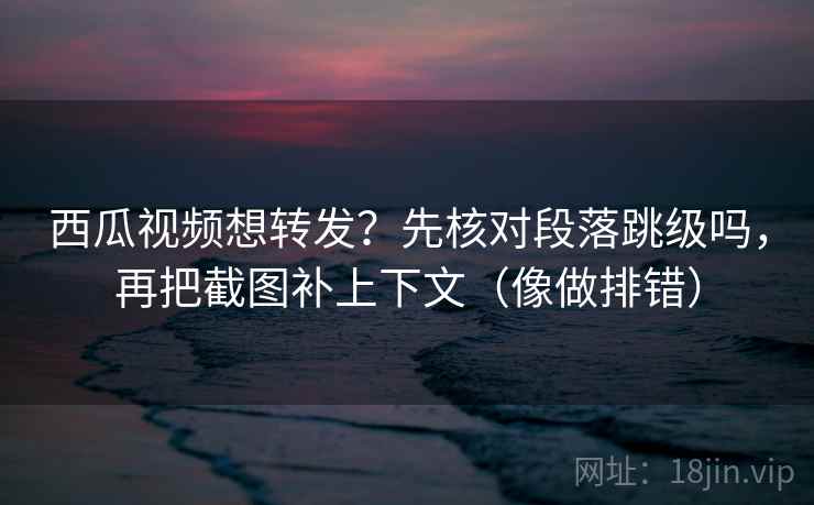 西瓜视频想转发？先核对段落跳级吗，再把截图补上下文（像做排错）