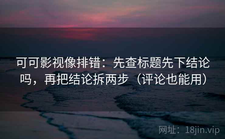 可可影视像排错：先查标题先下结论吗，再把结论拆两步（评论也能用）