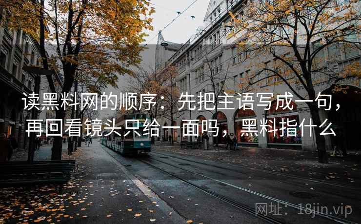 读黑料网的顺序:先把主语写成一句,再回看镜头只给一面吗,黑料指什么 读黑料网的顺序:先把主语写成一句,再回看镜头只给一面吗,黑料指什么