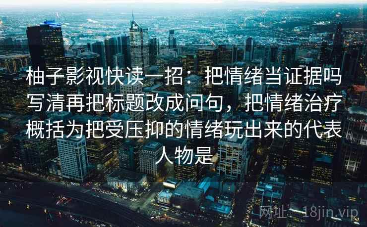 柚子影视快读一招：把情绪当证据吗写清再把标题改成问句，把情绪治疗概括为把受压抑的情绪玩出来的代表人物是