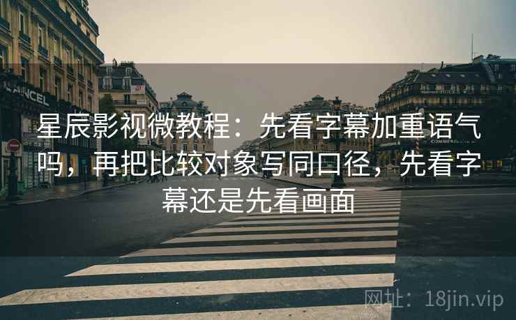 星辰影视微教程：先看字幕加重语气吗，再把比较对象写同口径，先看字幕还是先看画面