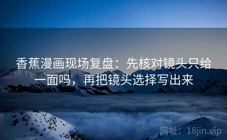 香蕉漫画现场复盘:先核对镜头只给一面吗,再把镜头选择写出来 香蕉漫画现场复盘:先核对镜头只给一面吗,再把镜头选择写出来