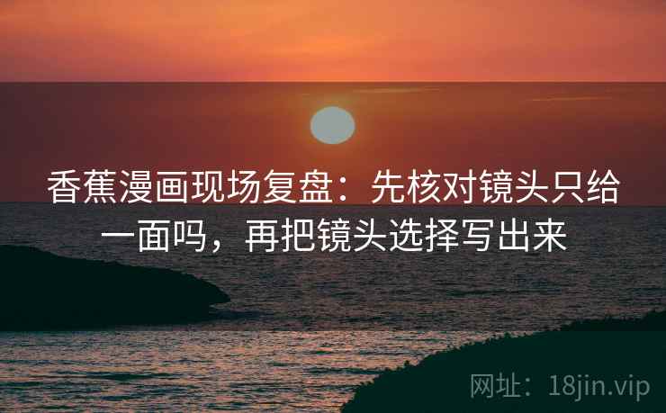 香蕉漫画现场复盘:先核对镜头只给一面吗,再把镜头选择写出来 香蕉漫画现场复盘:先核对镜头只给一面吗,再把镜头选择写出来