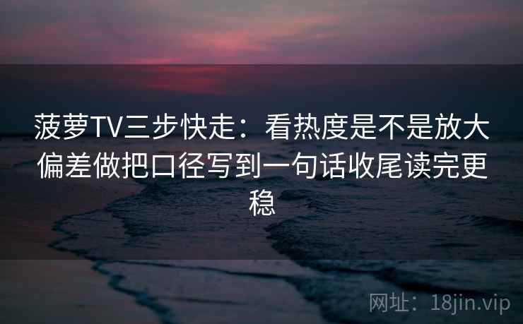 菠萝TV三步快走:看热度是不是放大偏差做把口径写到一句话收尾读完更稳 菠萝TV三步快走:看热度是不是放大偏差做把口径写到一句话收尾读完更稳