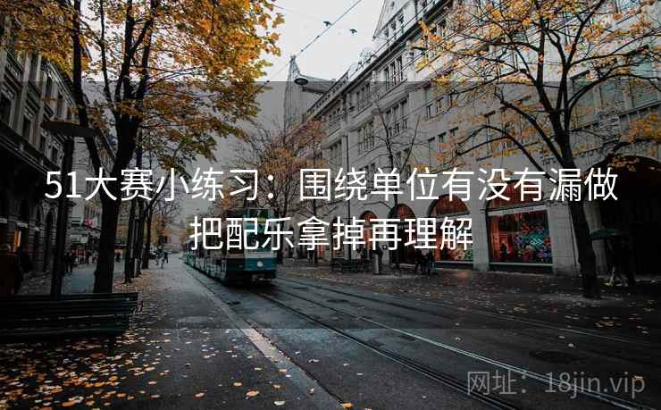 51大赛小练习:围绕单位有没有漏做把配乐拿掉再理解 51大赛小练习:围绕单位有没有漏做把配乐拿掉再理解