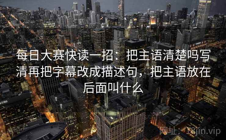 每日大赛快读一招:把主语清楚吗写清再把字幕改成描述句,把主语放在后面叫什么 每日大赛快读一招:把主语清楚吗写清再把字幕改成描述句,把主语放在后面叫什么