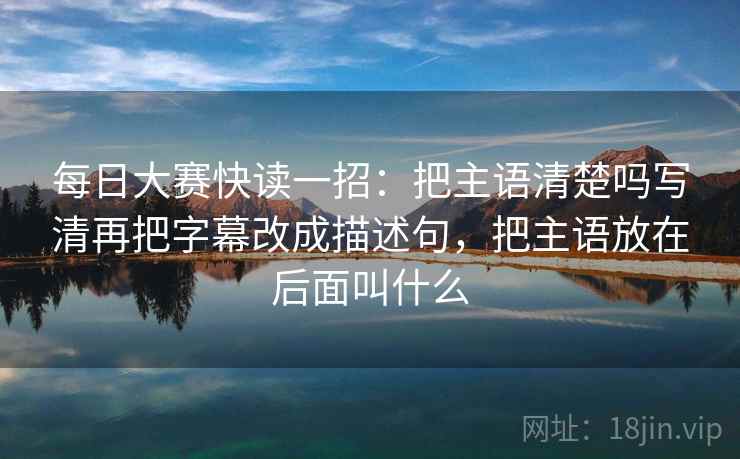 每日大赛快读一招:把主语清楚吗写清再把字幕改成描述句,把主语放在后面叫什么 每日大赛快读一招:把主语清楚吗写清再把字幕改成描述句,把主语放在后面叫什么