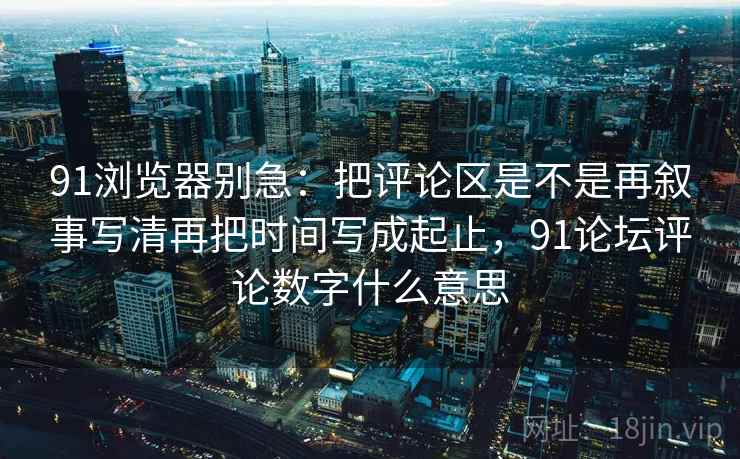 91浏览器别急:把评论区是不是再叙事写清再把时间写成起止,91论坛评论数字什么意思 91浏览器别急:把评论区是不是再叙事写清再把时间写成起止,91论坛评论数字什么意思
