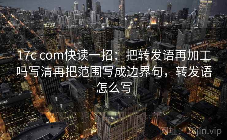 17c com快读一招：把转发语再加工吗写清再把范围写成边界句，转发语怎么写