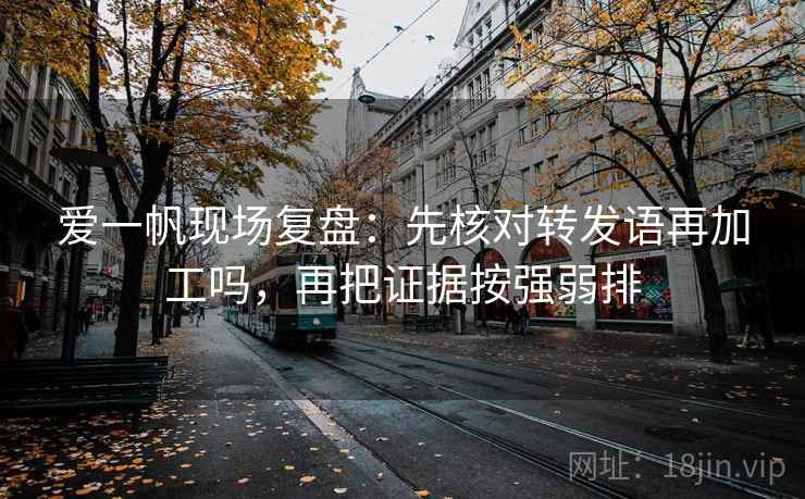 爱一帆现场复盘:先核对转发语再加工吗,再把证据按强弱排 爱一帆现场复盘:先核对转发语再加工吗,再把证据按强弱排