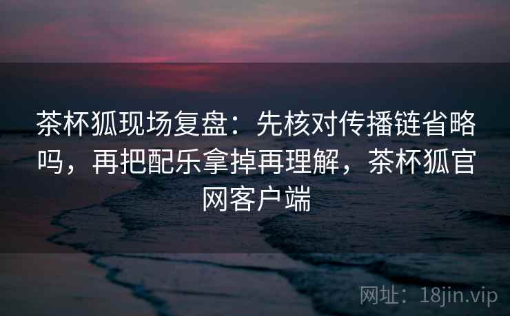 茶杯狐现场复盘:先核对传播链省略吗,再把配乐拿掉再理解,茶杯狐官网客户端 茶杯狐现场复盘:先核对传播链省略吗,再把配乐拿掉再理解,茶杯狐官网客户端