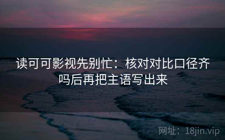 读可可影视先别忙:核对对比口径齐吗后再把主语写出来 读可可影视先别忙:核对对比口径齐吗后再把主语写出来