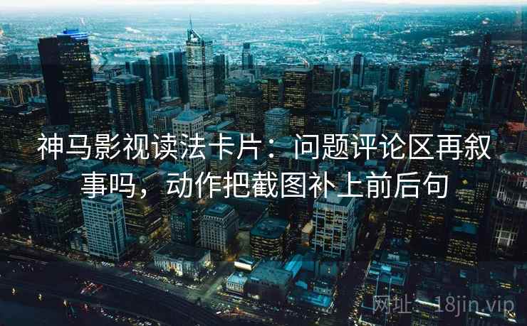 神马影视读法卡片:问题评论区再叙事吗,动作把截图补上前后句 神马影视读法卡片:问题评论区再叙事吗,动作把截图补上前后句