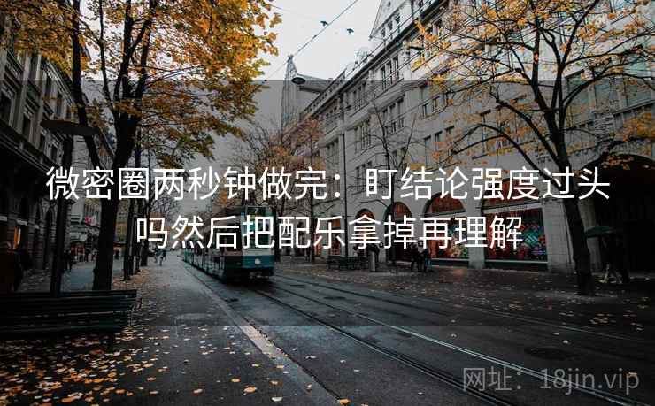 微密圈两秒钟做完：盯结论强度过头吗然后把配乐拿掉再理解