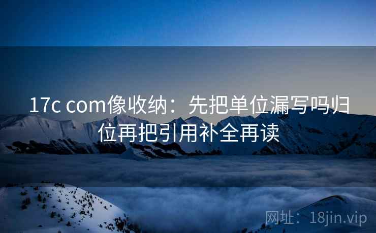 17c com像收纳：先把单位漏写吗归位再把引用补全再读