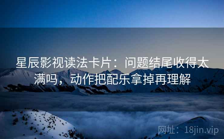 星辰影视读法卡片：问题结尾收得太满吗，动作把配乐拿掉再理解