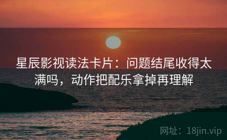 星辰影视读法卡片:问题结尾收得太满吗,动作把配乐拿掉再理解 星辰影视读法卡片:问题结尾收得太满吗,动作把配乐拿掉再理解