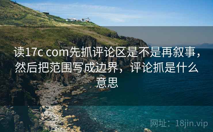 读17c com先抓评论区是不是再叙事,然后把范围写成边界,评论抓是什么意思 读17c com先抓评论区是不是再叙事,然后把范围写成边界,评论抓是什么意思
