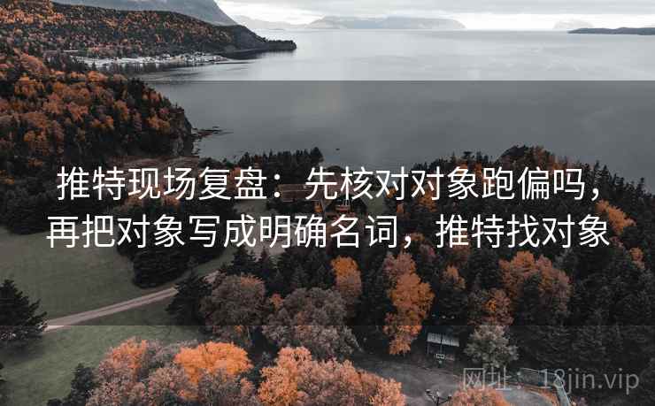 推特现场复盘：先核对对象跑偏吗，再把对象写成明确名词，推特找对象