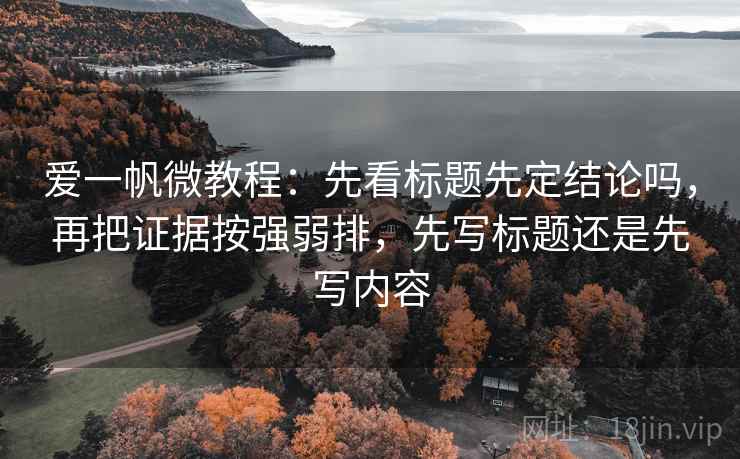 爱一帆微教程:先看标题先定结论吗,再把证据按强弱排,先写标题还是先写内容 爱一帆微教程:先看标题先定结论吗,再把证据按强弱排,先写标题还是先写内容