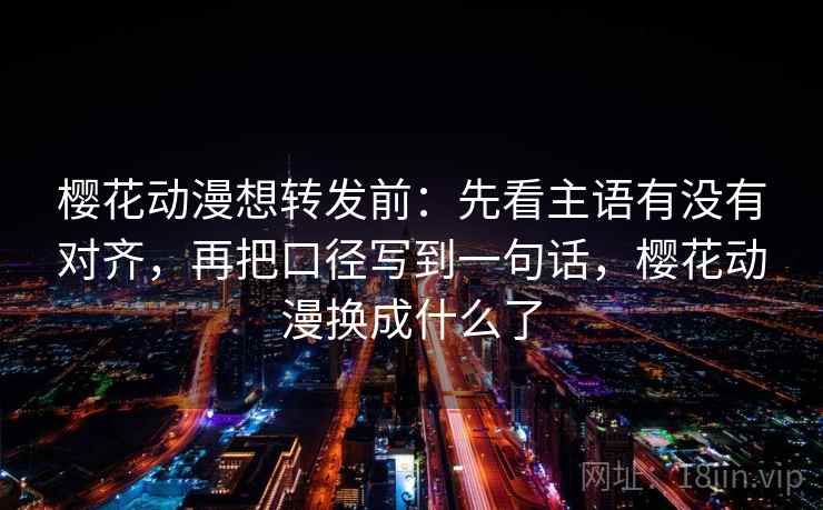 樱花动漫想转发前:先看主语有没有对齐,再把口径写到一句话,樱花动漫换成什么了 樱花动漫想转发前:先看主语有没有对齐,再把口径写到一句话,樱花动漫换成什么了