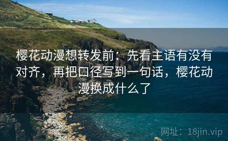 樱花动漫想转发前:先看主语有没有对齐,再把口径写到一句话,樱花动漫换成什么了 樱花动漫想转发前:先看主语有没有对齐,再把口径写到一句话,樱花动漫换成什么了