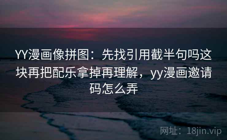 YY漫画像拼图:先找引用截半句吗这块再把配乐拿掉再理解,yy漫画邀请码怎么弄 YY漫画像拼图:先找引用截半句吗这块再把配乐拿掉再理解,yy漫画邀请码怎么弄