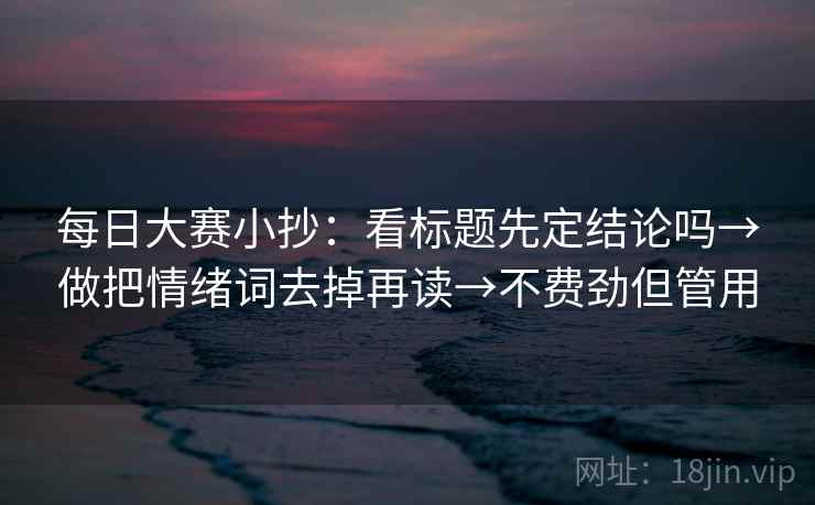 每日大赛小抄:看标题先定结论吗→做把情绪词去掉再读→不费劲但管用 每日大赛小抄:看标题先定结论吗→做把情绪词去掉再读→不费劲但管用