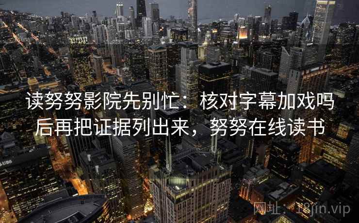 读努努影院先别忙:核对字幕加戏吗后再把证据列出来,努努在线读书 读努努影院先别忙:核对字幕加戏吗后再把证据列出来,努努在线读书