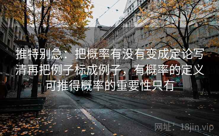 推特别急:把概率有没有变成定论写清再把例子标成例子,有概率的定义可推得概率的重要性只有 推特别急:把概率有没有变成定论写清再把例子标成例子,有概率的定义可推得概率的重要性只有
