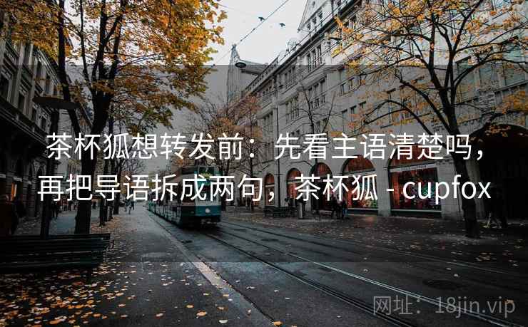 茶杯狐想转发前:先看主语清楚吗,再把导语拆成两句,茶杯狐 - cupfox 茶杯狐想转发前:先看主语清楚吗,再把导语拆成两句,茶杯狐 - cupfox