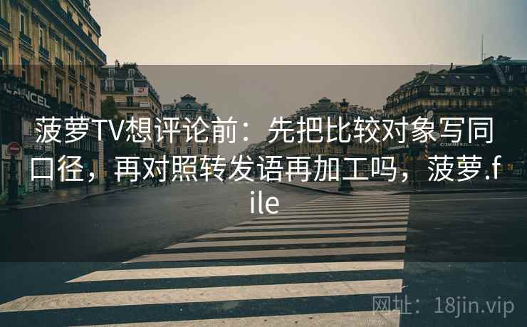 菠萝TV想评论前：先把比较对象写同口径，再对照转发语再加工吗，菠萝.file