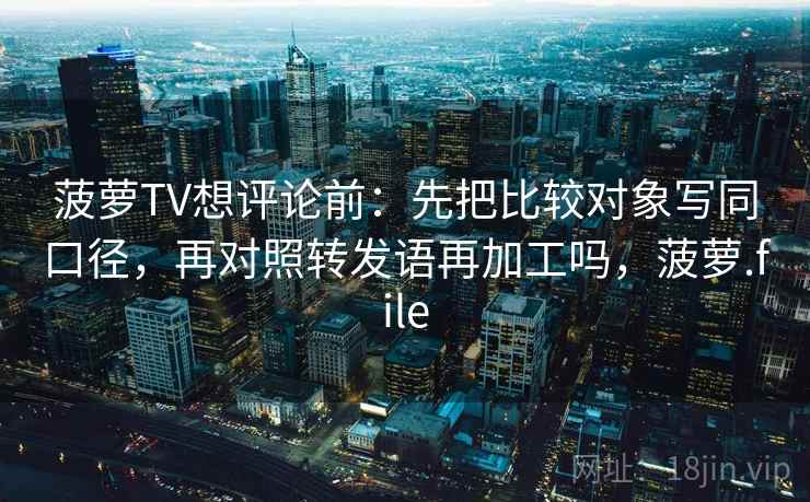 菠萝TV想评论前:先把比较对象写同口径,再对照转发语再加工吗,菠萝.file 菠萝TV想评论前:先把比较对象写同口径,再对照转发语再加工吗,菠萝.file