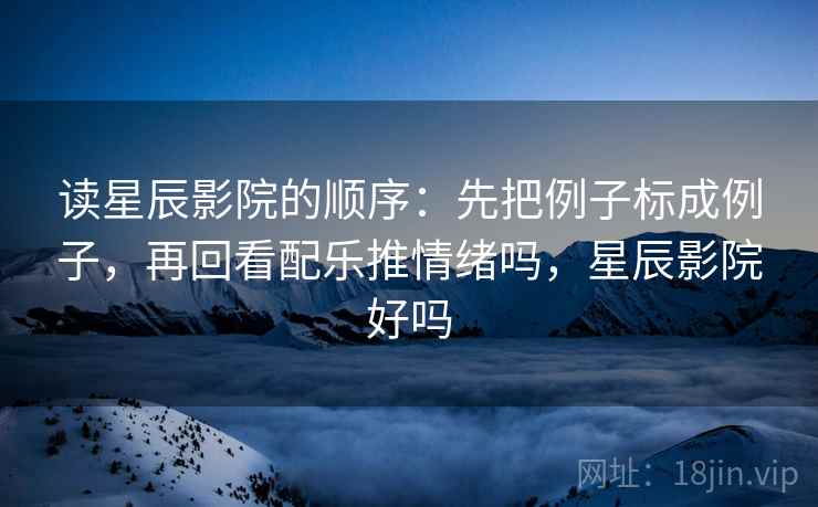 读星辰影院的顺序：先把例子标成例子，再回看配乐推情绪吗，星辰影院好吗