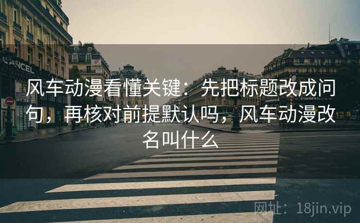 风车动漫看懂关键:先把标题改成问句,再核对前提默认吗,风车动漫改名叫什么 风车动漫看懂关键:先把标题改成问句,再核对前提默认吗,风车动漫改名叫什么