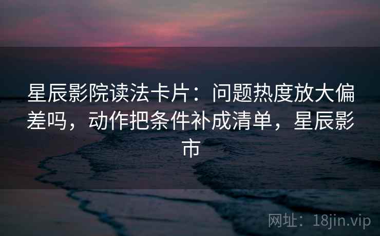 星辰影院读法卡片:问题热度放大偏差吗,动作把条件补成清单,星辰影市 星辰影院读法卡片:问题热度放大偏差吗,动作把条件补成清单,星辰影市