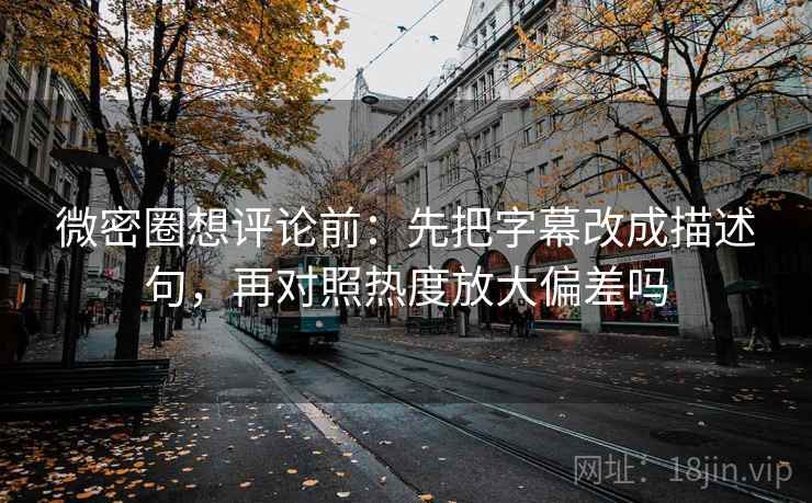 微密圈想评论前：先把字幕改成描述句，再对照热度放大偏差吗