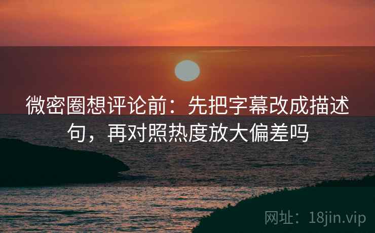 微密圈想评论前：先把字幕改成描述句，再对照热度放大偏差吗