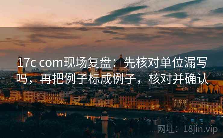 17c com现场复盘：先核对单位漏写吗，再把例子标成例子，核对并确认