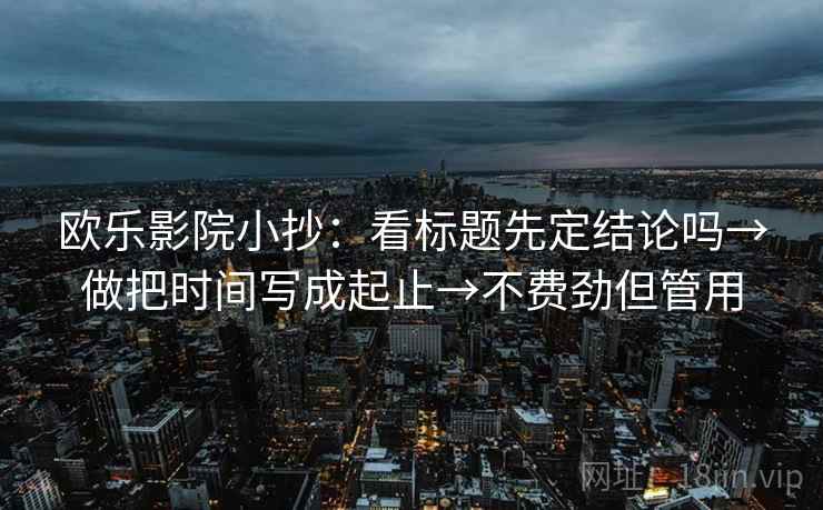 欧乐影院小抄:看标题先定结论吗→做把时间写成起止→不费劲但管用 欧乐影院小抄:看标题先定结论吗→做把时间写成起止→不费劲但管用