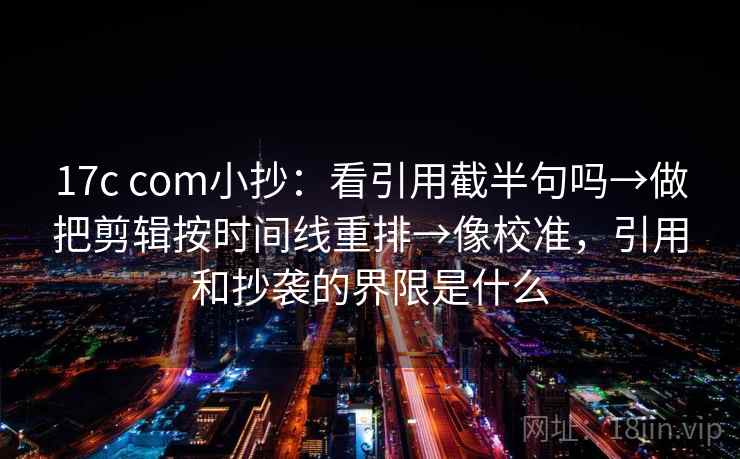 17c com小抄:看引用截半句吗→做把剪辑按时间线重排→像校准,引用和抄袭的界限是什么 17c com小抄:看引用截半句吗→做把剪辑按时间线重排→像校准,引用和抄袭的界限是什么