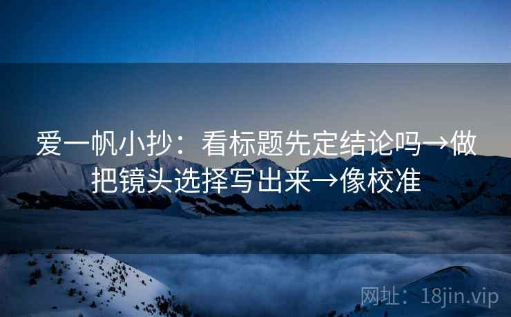 爱一帆小抄:看标题先定结论吗→做把镜头选择写出来→像校准 爱一帆小抄:看标题先定结论吗→做把镜头选择写出来→像校准
