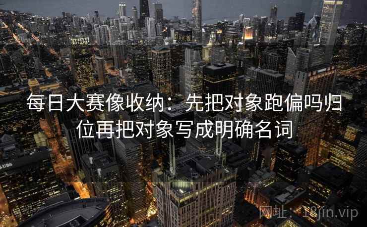 每日大赛像收纳：先把对象跑偏吗归位再把对象写成明确名词