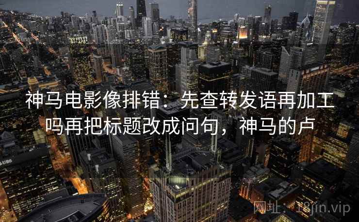 神马电影像排错:先查转发语再加工吗再把标题改成问句,神马的卢 神马电影像排错:先查转发语再加工吗再把标题改成问句,神马的卢