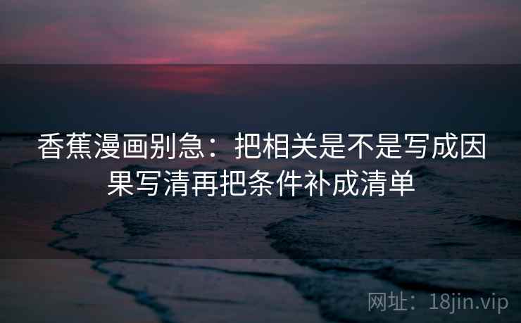 香蕉漫画别急:把相关是不是写成因果写清再把条件补成清单 香蕉漫画别急:把相关是不是写成因果写清再把条件补成清单
