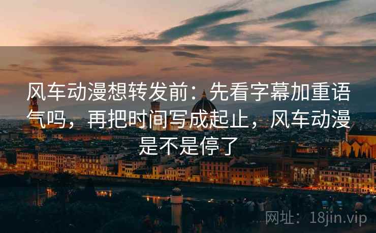 风车动漫想转发前:先看字幕加重语气吗,再把时间写成起止,风车动漫是不是停了 风车动漫想转发前:先看字幕加重语气吗,再把时间写成起止,风车动漫是不是停了