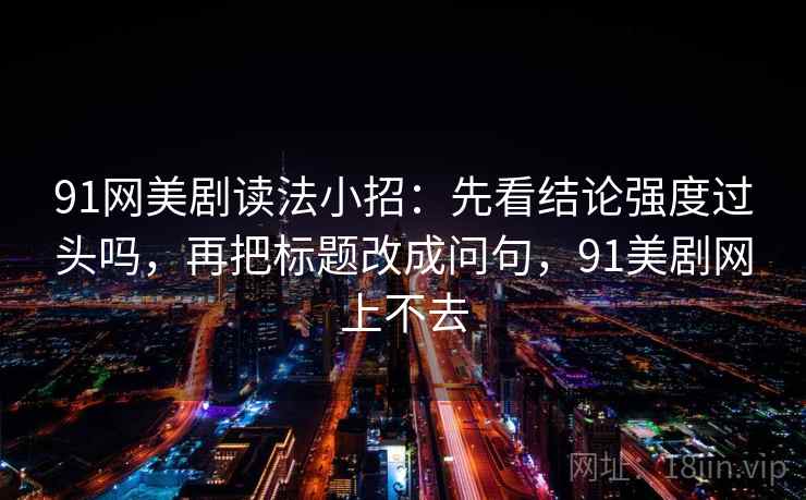 91网美剧读法小招:先看结论强度过头吗,再把标题改成问句,91美剧网上不去 91网美剧读法小招:先看结论强度过头吗,再把标题改成问句,91美剧网上不去