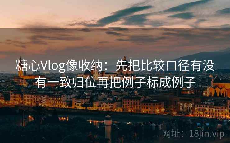 糖心Vlog像收纳：先把比较口径有没有一致归位再把例子标成例子