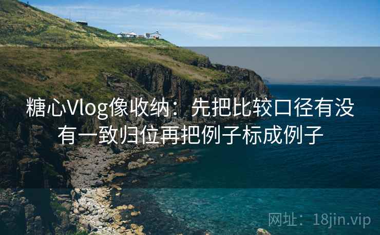 糖心Vlog像收纳:先把比较口径有没有一致归位再把例子标成例子 糖心Vlog像收纳:先把比较口径有没有一致归位再把例子标成例子